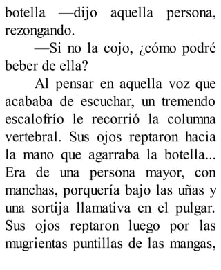 botella —dijo aquella persona,
rezongando.
—Si no la cojo, ¿cómo podré
beber de ella?
Al pensar en aquella voz que
acababa de escuchar, un tremendo
escalofrío le recorrió la columna
vertebral. Sus ojos reptaron hacia
la mano que agarraba la botella...
Era de una persona mayor, con
manchas, porquería bajo las uñas y
una sortija llamativa en el pulgar.
Sus ojos reptaron luego por las
mugrientas puntillas de las mangas,
 