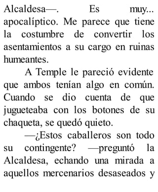 Alcaldesa—. Es muy...
apocalíptico. Me parece que tiene
la costumbre de convertir los
asentamientos a su cargo en ruinas
humeantes.
A Temple le pareció evidente
que ambos tenían algo en común.
Cuando se dio cuenta de que
jugueteaba con los botones de su
chaqueta, se quedó quieto.
—¿Estos caballeros son todo
su contingente? —preguntó la
Alcaldesa, echando una mirada a
aquellos mercenarios desaseados y
 