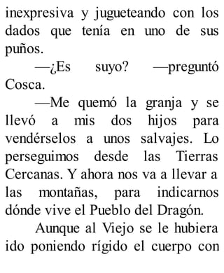 inexpresiva y jugueteando con los
dados que tenía en uno de sus
puños.
—¿Es suyo? —preguntó
Cosca.
—Me quemó la granja y se
llevó a mis dos hijos para
vendérselos a unos salvajes. Lo
perseguimos desde las Tierras
Cercanas. Y ahora nos va a llevar a
las montañas, para indicarnos
dónde vive el Pueblo del Dragón.
Aunque al Viejo se le hubiera
ido poniendo rígido el cuerpo con
 