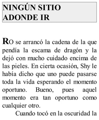 NINGÚN SITIO
ADONDE IR
RO se arrancó la cadena de la que
pendía la escama de dragón y la
dejó con mucho cuidado encima de
las pieles. En cierta ocasión, Shy le
había dicho que uno puede pasarse
toda la vida esperando el momento
oportuno. Bueno, pues aquel
momento era tan oportuno como
cualquier otro.
Cuando tocó en la oscuridad la
 