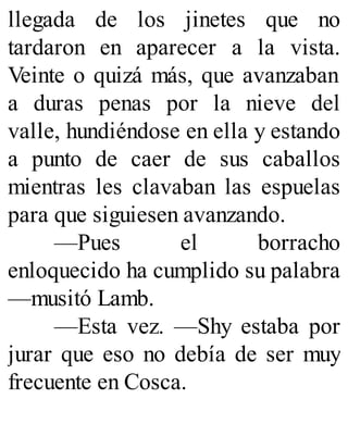 llegada de los jinetes que no
tardaron en aparecer a la vista.
Veinte o quizá más, que avanzaban
a duras penas por la nieve del
valle, hundiéndose en ella y estando
a punto de caer de sus caballos
mientras les clavaban las espuelas
para que siguiesen avanzando.
—Pues el borracho
enloquecido ha cumplido su palabra
—musitó Lamb.
—Esta vez. —Shy estaba por
jurar que eso no debía de ser muy
frecuente en Cosca.
 