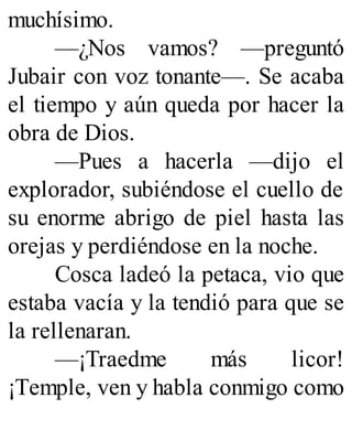 muchísimo.
—¿Nos vamos? —preguntó
Jubair con voz tonante—. Se acaba
el tiempo y aún queda por hacer la
obra de Dios.
—Pues a hacerla —dijo el
explorador, subiéndose el cuello de
su enorme abrigo de piel hasta las
orejas y perdiéndose en la noche.
Cosca ladeó la petaca, vio que
estaba vacía y la tendió para que se
la rellenaran.
—¡Traedme más licor!
¡Temple, ven y habla conmigo como
 