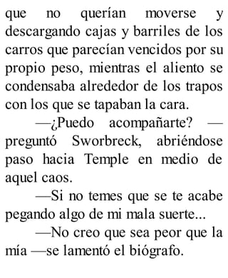 que no querían moverse y
descargando cajas y barriles de los
carros que parecían vencidos por su
propio peso, mientras el aliento se
condensaba alrededor de los trapos
con los que se tapaban la cara.
—¿Puedo acompañarte? —
preguntó Sworbreck, abriéndose
paso hacia Temple en medio de
aquel caos.
—Si no temes que se te acabe
pegando algo de mi mala suerte...
—No creo que sea peor que la
mía —se lamentó el biógrafo.
 
