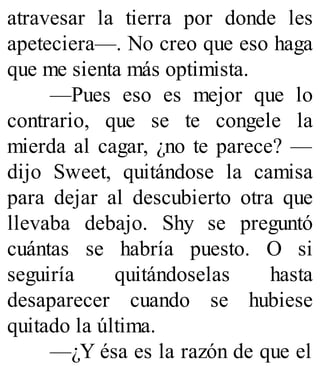 atravesar la tierra por donde les
apeteciera—. No creo que eso haga
que me sienta más optimista.
—Pues eso es mejor que lo
contrario, que se te congele la
mierda al cagar, ¿no te parece? —
dijo Sweet, quitándose la camisa
para dejar al descubierto otra que
llevaba debajo. Shy se preguntó
cuántas se habría puesto. O si
seguiría quitándoselas hasta
desaparecer cuando se hubiese
quitado la última.
—¿Y ésa es la razón de que el
 