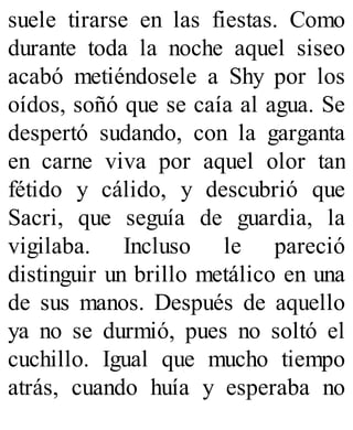 suele tirarse en las fiestas. Como
durante toda la noche aquel siseo
acabó metiéndosele a Shy por los
oídos, soñó que se caía al agua. Se
despertó sudando, con la garganta
en carne viva por aquel olor tan
fétido y cálido, y descubrió que
Sacri, que seguía de guardia, la
vigilaba. Incluso le pareció
distinguir un brillo metálico en una
de sus manos. Después de aquello
ya no se durmió, pues no soltó el
cuchillo. Igual que mucho tiempo
atrás, cuando huía y esperaba no
 