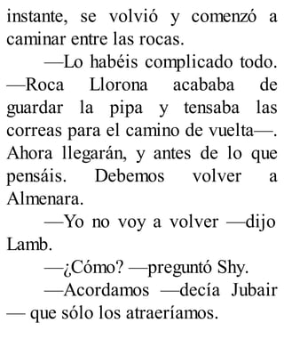 instante, se volvió y comenzó a
caminar entre las rocas.
—Lo habéis complicado todo.
—Roca Llorona acababa de
guardar la pipa y tensaba las
correas para el camino de vuelta—.
Ahora llegarán, y antes de lo que
pensáis. Debemos volver a
Almenara.
—Yo no voy a volver —dijo
Lamb.
—¿Cómo? —preguntó Shy.
—Acordamos —decía Jubair
— que sólo los atraeríamos.
 