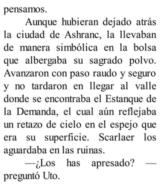 pensamos.
Aunque hubieran dejado atrás
la ciudad de Ashranc, la llevaban
de manera simbólica en la bolsa
que albergaba su sagrado polvo.
Avanzaron con paso raudo y seguro
y no tardaron en llegar al valle
donde se encontraba el Estanque de
la Demanda, el cual aún reflejaba
un retazo de cielo en el espejo que
era su superficie. Scarlaer los
aguardaba en las ruinas.
—¿Los has apresado? —
preguntó Uto.
 