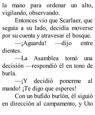 la mano para ordenar un alto,
vigilando, observando.
Entonces vio que Scarlaer, que
seguía a su lado, decidía moverse
por su cuenta y atravesar el bosque.
—¡Aguarda! —dijo entre
dientes.
—La Asamblea tomó una
decisión —respondió él en tono de
burla.
—¡Y decidió ponerme al
mando! ¡Te digo que esperes!
Con un bufido burlón, él siguió
en dirección al campamento, y Uto
 