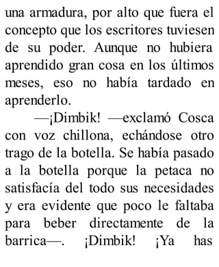 una armadura, por alto que fuera el
concepto que los escritores tuviesen
de su poder. Aunque no hubiera
aprendido gran cosa en los últimos
meses, eso no había tardado en
aprenderlo.
—¡Dimbik! —exclamó Cosca
con voz chillona, echándose otro
trago de la botella. Se había pasado
a la botella porque la petaca no
satisfacía del todo sus necesidades
y era evidente que poco le faltaba
para beber directamente de la
barrica—. ¡Dimbik! ¡Ya has
 