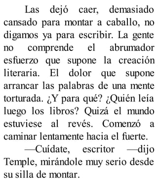 Las dejó caer, demasiado
cansado para montar a caballo, no
digamos ya para escribir. La gente
no comprende el abrumador
esfuerzo que supone la creación
literaria. El dolor que supone
arrancar las palabras de una mente
torturada. ¿Y para qué? ¿Quién leía
luego los libros? Quizá el mundo
estuviese al revés. Comenzó a
caminar lentamente hacia el fuerte.
—Cuídate, escritor —dijo
Temple, mirándole muy serio desde
su silla de montar.
 