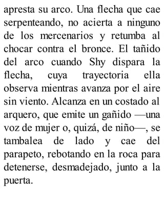 apresta su arco. Una flecha que cae
serpenteando, no acierta a ninguno
de los mercenarios y retumba al
chocar contra el bronce. El tañido
del arco cuando Shy dispara la
flecha, cuya trayectoria ella
observa mientras avanza por el aire
sin viento. Alcanza en un costado al
arquero, que emite un gañido —una
voz de mujer o, quizá, de niño—, se
tambalea de lado y cae del
parapeto, rebotando en la roca para
detenerse, desmadejado, junto a la
puerta.
 