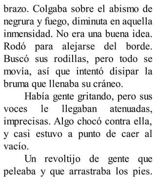 brazo. Colgaba sobre el abismo de
negrura y fuego, diminuta en aquella
inmensidad. No era una buena idea.
Rodó para alejarse del borde.
Buscó sus rodillas, pero todo se
movía, así que intentó disipar la
bruma que llenaba su cráneo.
Había gente gritando, pero sus
voces le llegaban atenuadas,
imprecisas. Algo chocó contra ella,
y casi estuvo a punto de caer al
vacío.
Un revoltijo de gente que
peleaba y que arrastraba los pies.
 