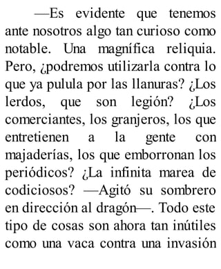 —Es evidente que tenemos
ante nosotros algo tan curioso como
notable. Una magnífica reliquia.
Pero, ¿podremos utilizarla contra lo
que ya pulula por las llanuras? ¿Los
lerdos, que son legión? ¿Los
comerciantes, los granjeros, los que
entretienen a la gente con
majaderías, los que emborronan los
periódicos? ¿La infinita marea de
codiciosos? —Agitó su sombrero
en dirección al dragón—. Todo este
tipo de cosas son ahora tan inútiles
como una vaca contra una invasión
 