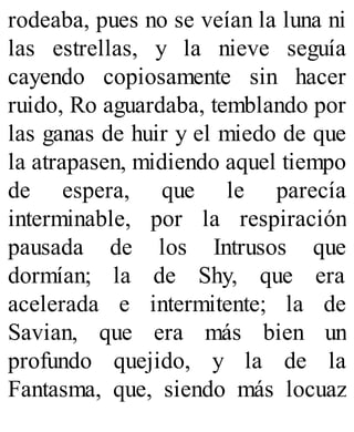 rodeaba, pues no se veían la luna ni
las estrellas, y la nieve seguía
cayendo copiosamente sin hacer
ruido, Ro aguardaba, temblando por
las ganas de huir y el miedo de que
la atrapasen, midiendo aquel tiempo
de espera, que le parecía
interminable, por la respiración
pausada de los Intrusos que
dormían; la de Shy, que era
acelerada e intermitente; la de
Savian, que era más bien un
profundo quejido, y la de la
Fantasma, que, siendo más locuaz
 