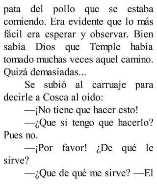 pata del pollo que se estaba
comiendo. Era evidente que lo más
fácil era esperar y observar. Bien
sabía Dios que Temple había
tomado muchas veces aquel camino.
Quizá demasiadas...
Se subió al carruaje para
decirle a Cosca al oído:
—¡No tiene que hacer esto!
—¿Que si tengo que hacerlo?
Pues no.
—¡Por favor! ¿De qué le
sirve?
—¿Que de qué me sirve? —El
 