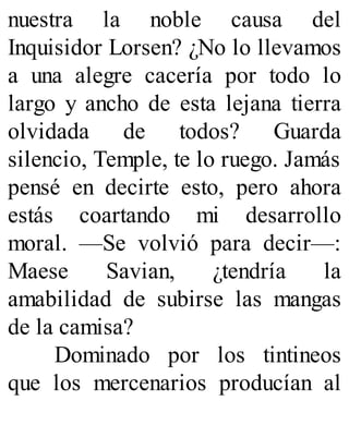nuestra la noble causa del
Inquisidor Lorsen? ¿No lo llevamos
a una alegre cacería por todo lo
largo y ancho de esta lejana tierra
olvidada de todos? Guarda
silencio, Temple, te lo ruego. Jamás
pensé en decirte esto, pero ahora
estás coartando mi desarrollo
moral. —Se volvió para decir—:
Maese Savian, ¿tendría la
amabilidad de subirse las mangas
de la camisa?
Dominado por los tintineos
que los mercenarios producían al
 