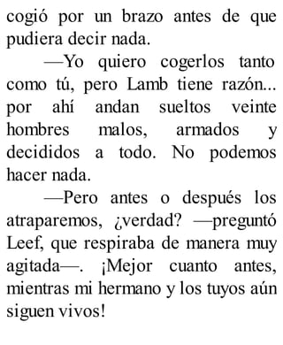 cogió por un brazo antes de que
pudiera decir nada.
—Yo quiero cogerlos tanto
como tú, pero Lamb tiene razón...
por ahí andan sueltos veinte
hombres malos, armados y
decididos a todo. No podemos
hacer nada.
—Pero antes o después los
atraparemos, ¿verdad? —preguntó
Leef, que respiraba de manera muy
agitada—. ¡Mejor cuanto antes,
mientras mi hermano y los tuyos aún
siguen vivos!
 