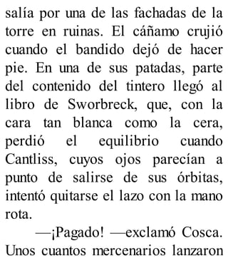 salía por una de las fachadas de la
torre en ruinas. El cáñamo crujió
cuando el bandido dejó de hacer
pie. En una de sus patadas, parte
del contenido del tintero llegó al
libro de Sworbreck, que, con la
cara tan blanca como la cera,
perdió el equilibrio cuando
Cantliss, cuyos ojos parecían a
punto de salirse de sus órbitas,
intentó quitarse el lazo con la mano
rota.
—¡Pagado! —exclamó Cosca.
Unos cuantos mercenarios lanzaron
 