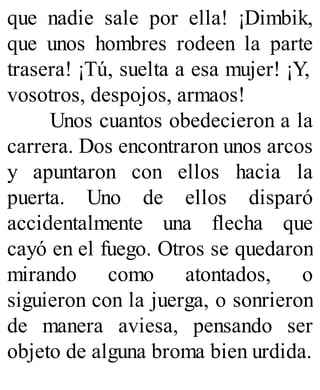 que nadie sale por ella! ¡Dimbik,
que unos hombres rodeen la parte
trasera! ¡Tú, suelta a esa mujer! ¡Y,
vosotros, despojos, armaos!
Unos cuantos obedecieron a la
carrera. Dos encontraron unos arcos
y apuntaron con ellos hacia la
puerta. Uno de ellos disparó
accidentalmente una flecha que
cayó en el fuego. Otros se quedaron
mirando como atontados, o
siguieron con la juerga, o sonrieron
de manera aviesa, pensando ser
objeto de alguna broma bien urdida.
 