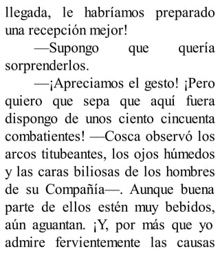 llegada, le habríamos preparado
una recepción mejor!
—Supongo que quería
sorprenderlos.
—¡Apreciamos el gesto! ¡Pero
quiero que sepa que aquí fuera
dispongo de unos ciento cincuenta
combatientes! —Cosca observó los
arcos titubeantes, los ojos húmedos
y las caras biliosas de los hombres
de su Compañía—. Aunque buena
parte de ellos estén muy bebidos,
aún aguantan. ¡Y, por más que yo
admire fervientemente las causas
 