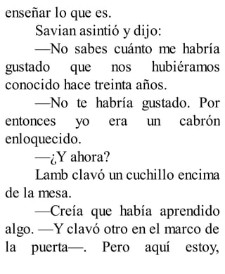 enseñar lo que es.
Savian asintió y dijo:
—No sabes cuánto me habría
gustado que nos hubiéramos
conocido hace treinta años.
—No te habría gustado. Por
entonces yo era un cabrón
enloquecido.
—¿Y ahora?
Lamb clavó un cuchillo encima
de la mesa.
—Creía que había aprendido
algo. —Y clavó otro en el marco de
la puerta—. Pero aquí estoy,
 