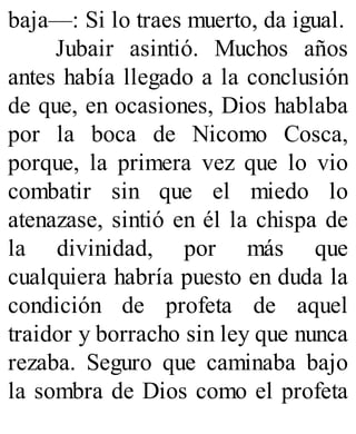 baja—: Si lo traes muerto, da igual.
Jubair asintió. Muchos años
antes había llegado a la conclusión
de que, en ocasiones, Dios hablaba
por la boca de Nicomo Cosca,
porque, la primera vez que lo vio
combatir sin que el miedo lo
atenazase, sintió en él la chispa de
la divinidad, por más que
cualquiera habría puesto en duda la
condición de profeta de aquel
traidor y borracho sin ley que nunca
rezaba. Seguro que caminaba bajo
la sombra de Dios como el profeta
 