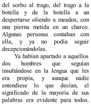 del sorbo al trago, del trago a la
botella y de la botella a un
despertarse oliendo a meados, con
una pierna metida en un charco.
Algunas personas contaban con
ella, y ya no podía seguir
decepcionándolas.
Ya habían apartado a aquellos
dos hombres que seguían
insultándose en la lengua que les
era propia, y aunque nadie
entendiese lo que decían, el
significado de la mayoría de sus
palabras era evidente para todos.
 