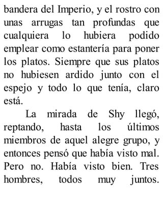 bandera del Imperio, y el rostro con
unas arrugas tan profundas que
cualquiera lo hubiera podido
emplear como estantería para poner
los platos. Siempre que sus platos
no hubiesen ardido junto con el
espejo y todo lo que tenía, claro
está.
La mirada de Shy llegó,
reptando, hasta los últimos
miembros de aquel alegre grupo, y
entonces pensó que había visto mal.
Pero no. Había visto bien. Tres
hombres, todos muy juntos.
 