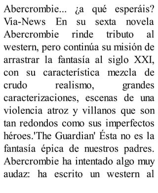 Abercrombie... ¿a qué esperáis?
Via-News En su sexta novela
Abercrombie rinde tributo al
western, pero continúa su misión de
arrastrar la fantasía al siglo XXI,
con su característica mezcla de
crudo realismo, grandes
caracterizaciones, escenas de una
violencia atroz y villanos que son
tan redondos como sus imperfectos
héroes.'The Guardian' Ésta no es la
fantasía épica de nuestros padres.
Abercrombie ha intentado algo muy
audaz: ha escrito un western al
 