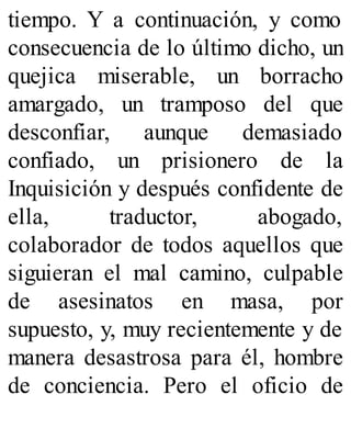 tiempo. Y a continuación, y como
consecuencia de lo último dicho, un
quejica miserable, un borracho
amargado, un tramposo del que
desconfiar, aunque demasiado
confiado, un prisionero de la
Inquisición y después confidente de
ella, traductor, abogado,
colaborador de todos aquellos que
siguieran el mal camino, culpable
de asesinatos en masa, por
supuesto, y, muy recientemente y de
manera desastrosa para él, hombre
de conciencia. Pero el oficio de
 