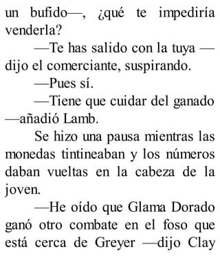 un bufido—, ¿qué te impediría
venderla?
—Te has salido con la tuya —
dijo el comerciante, suspirando.
—Pues sí.
—Tiene que cuidar del ganado
—añadió Lamb.
Se hizo una pausa mientras las
monedas tintineaban y los números
daban vueltas en la cabeza de la
joven.
—He oído que Glama Dorado
ganó otro combate en el foso que
está cerca de Greyer —dijo Clay
 