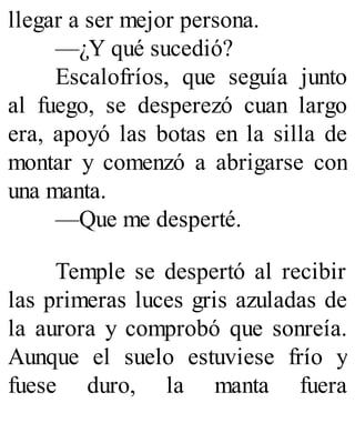 llegar a ser mejor persona.
—¿Y qué sucedió?
Escalofríos, que seguía junto
al fuego, se desperezó cuan largo
era, apoyó las botas en la silla de
montar y comenzó a abrigarse con
una manta.
—Que me desperté.
Temple se despertó al recibir
las primeras luces gris azuladas de
la aurora y comprobó que sonreía.
Aunque el suelo estuviese frío y
fuese duro, la manta fuera
 