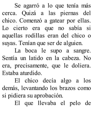 Se agarró a lo que tenía más
cerca. Quizá a las piernas del
chico. Comenzó a gatear por ellas.
Lo cierto era que no sabía si
aquellas rodillas eran del chico o
suyas. Tenían que ser de alguien.
La boca le supo a sangre.
Sentía un latido en la cabeza. No
era, precisamente, que le doliera.
Estaba aturdido.
El chico decía algo a los
demás, levantando los brazos como
si pidiera su aprobación.
El que llevaba el pelo de
 
