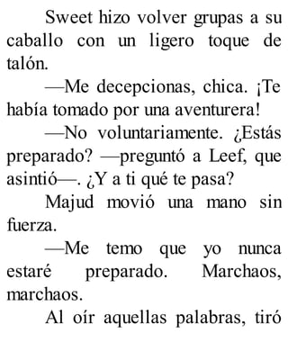 Sweet hizo volver grupas a su
caballo con un ligero toque de
talón.
—Me decepcionas, chica. ¡Te
había tomado por una aventurera!
—No voluntariamente. ¿Estás
preparado? —preguntó a Leef, que
asintió—. ¿Y a ti qué te pasa?
Majud movió una mano sin
fuerza.
—Me temo que yo nunca
estaré preparado. Marchaos,
marchaos.
Al oír aquellas palabras, tiró
 
