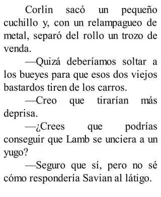 Corlin sacó un pequeño
cuchillo y, con un relampagueo de
metal, separó del rollo un trozo de
venda.
—Quizá deberíamos soltar a
los bueyes para que esos dos viejos
bastardos tiren de los carros.
—Creo que tirarían más
deprisa.
—¿Crees que podrías
conseguir que Lamb se unciera a un
yugo?
—Seguro que sí, pero no sé
cómo respondería Savian al látigo.
 