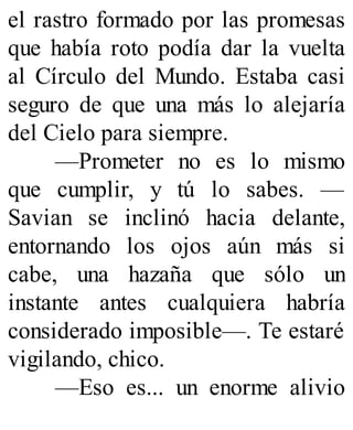 el rastro formado por las promesas
que había roto podía dar la vuelta
al Círculo del Mundo. Estaba casi
seguro de que una más lo alejaría
del Cielo para siempre.
—Prometer no es lo mismo
que cumplir, y tú lo sabes. —
Savian se inclinó hacia delante,
entornando los ojos aún más si
cabe, una hazaña que sólo un
instante antes cualquiera habría
considerado imposible—. Te estaré
vigilando, chico.
—Eso es... un enorme alivio
 