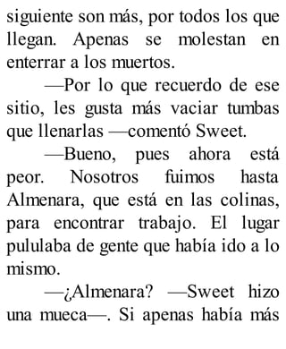 siguiente son más, por todos los que
llegan. Apenas se molestan en
enterrar a los muertos.
—Por lo que recuerdo de ese
sitio, les gusta más vaciar tumbas
que llenarlas —comentó Sweet.
—Bueno, pues ahora está
peor. Nosotros fuimos hasta
Almenara, que está en las colinas,
para encontrar trabajo. El lugar
pululaba de gente que había ido a lo
mismo.
—¿Almenara? —Sweet hizo
una mueca—. Si apenas había más
 