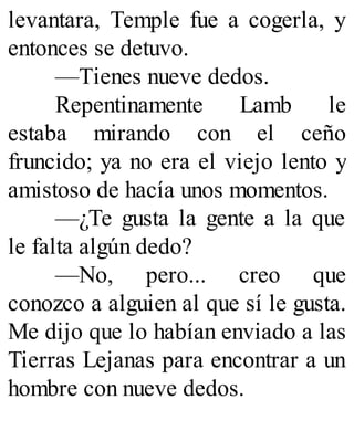 levantara, Temple fue a cogerla, y
entonces se detuvo.
—Tienes nueve dedos.
Repentinamente Lamb le
estaba mirando con el ceño
fruncido; ya no era el viejo lento y
amistoso de hacía unos momentos.
—¿Te gusta la gente a la que
le falta algún dedo?
—No, pero... creo que
conozco a alguien al que sí le gusta.
Me dijo que lo habían enviado a las
Tierras Lejanas para encontrar a un
hombre con nueve dedos.
 