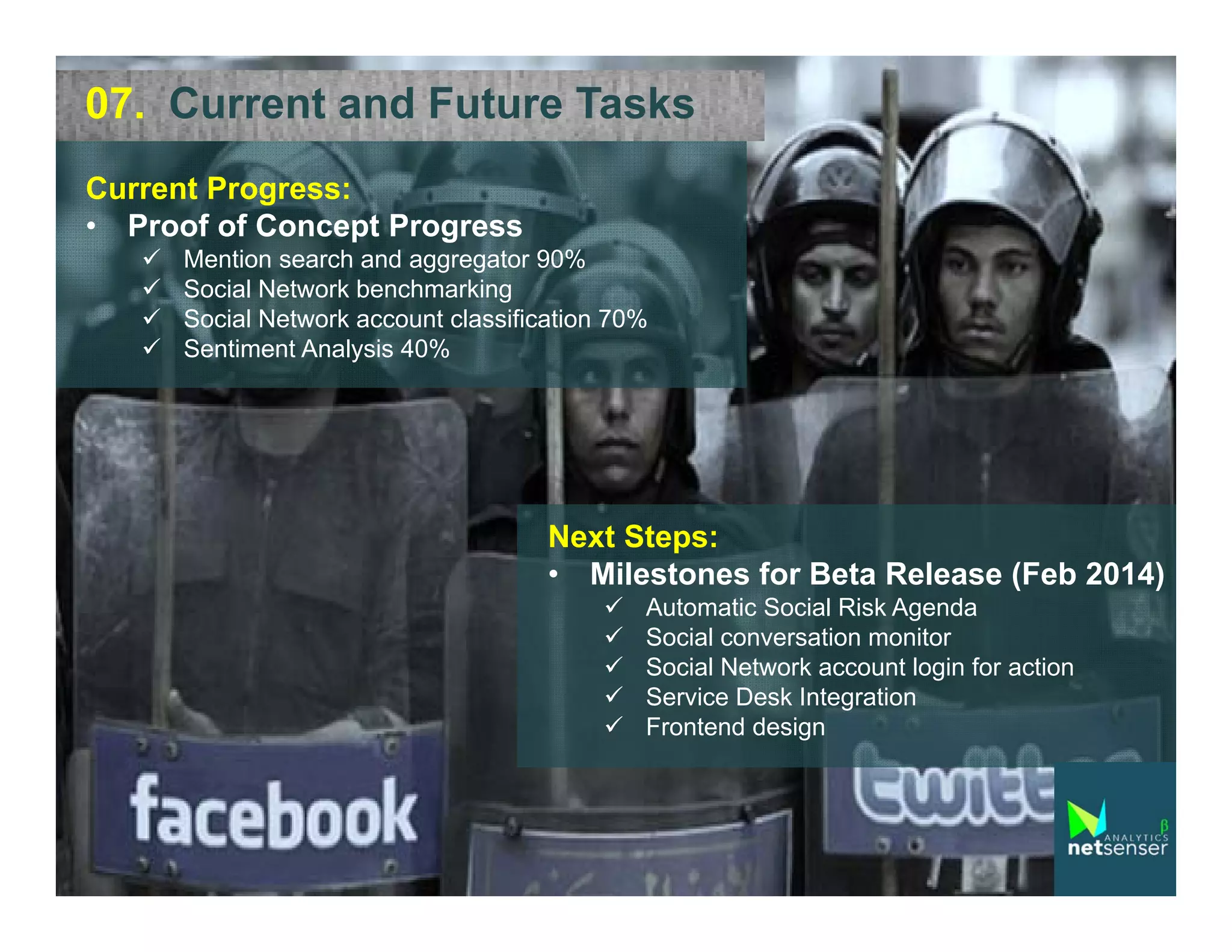07. Current and Future Tasks
Current Progress:
• Proof of Concept Progress





Mention search and aggregator 90%
Social Network benchmarking
Social Network account classification 70%
Sentiment Analysis 40%

Next Steps:
• Milestones for Beta Release (Feb 2014)






Automatic Social Risk Agenda
Social conversation monitor
Social Network account login for action
Service Desk Integration
Frontend design

 