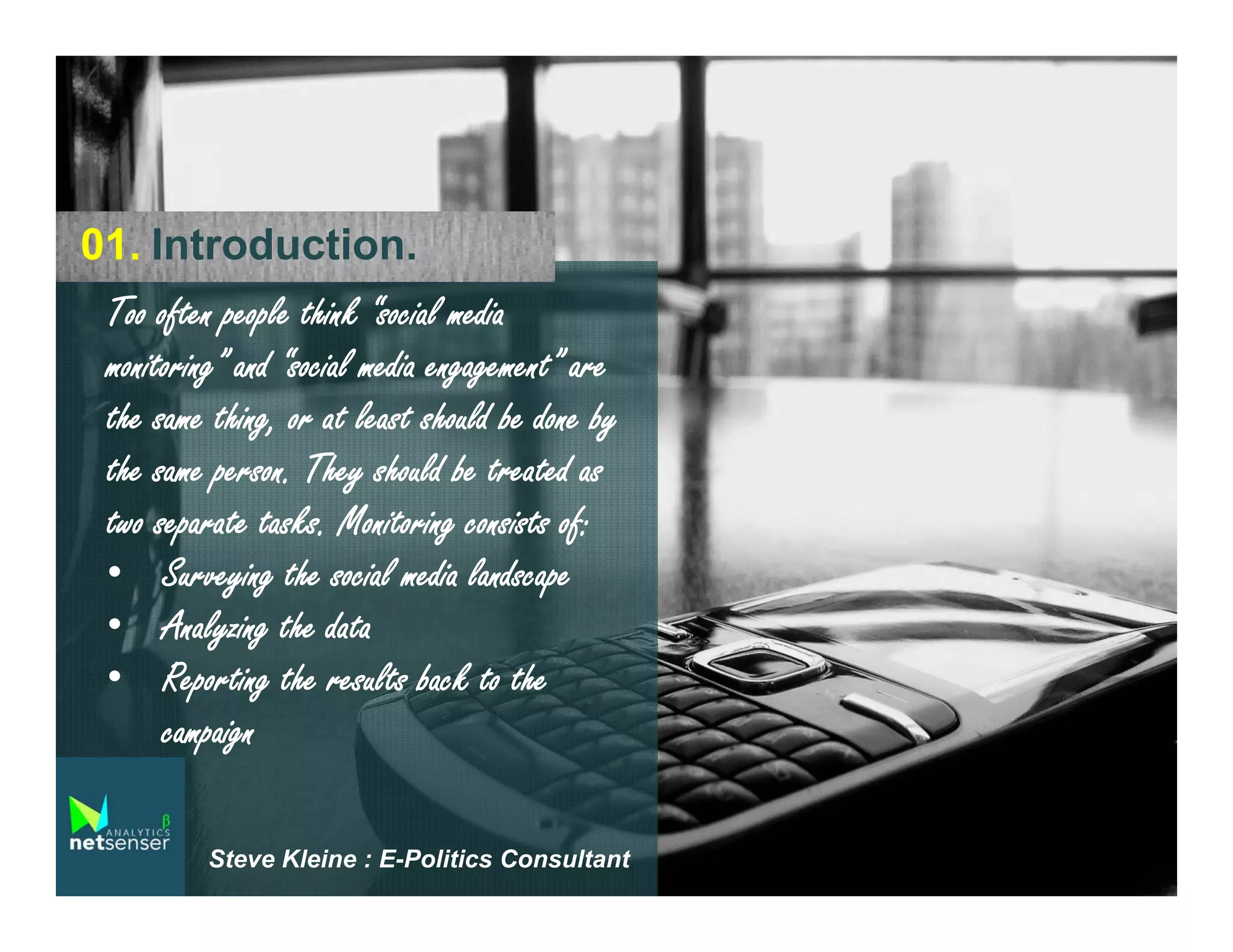 01. Introduction.
Too often people think “social media
monitoring” and “social media engagement” are
the same thing, or at least should be done by
the same person. They should be treated as
two separate tasks. Monitoring consists of:
• Surveying the social media landscape
• Analyzing the data
• Reporting the results back to the
campaign
Steve Kleine : E-Politics Consultant

 