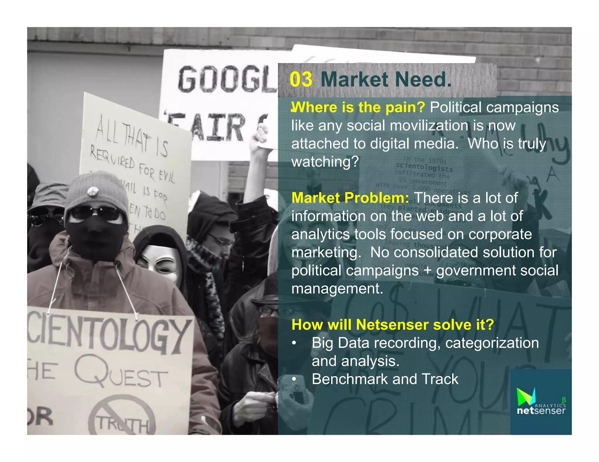 03 Market Need.
.Where is the pain? Political campaigns
like any social movilization is now
attached to digital media. Who is truly
watching?
Market Problem: There is a lot of
information on the web and a lot of
analytics tools focused on corporate
marketing. No consolidated solution for
political campaigns + government social
management.
How will Netsenser solve it?
• Big Data recording, categorization
and analysis.
• Benchmark and Track

 