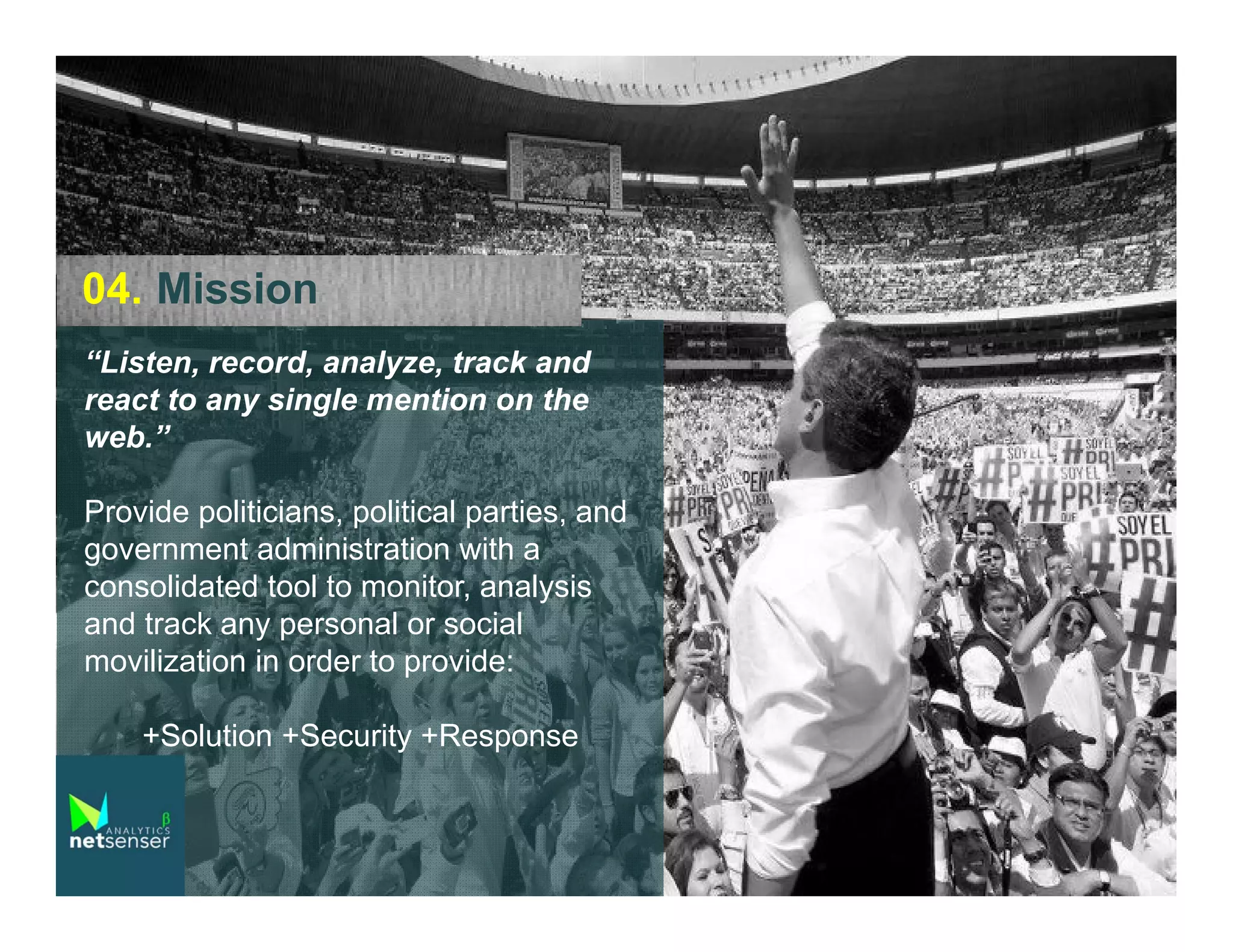 04. Mission
“Listen, record, analyze, track and
react to any single mention on the
web.”
Provide politicians, political parties, and
government administration with a
consolidated tool to monitor, analysis
and track any personal or social
movilization in order to provide:
+Solution +Security +Response

 