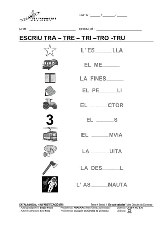 DATA : ______ / _______ / ______
NOM : ____________________________ COGNOM : ___________________________
CATALÀ INICIAL + ALFABETITZACIÓ (TR) Tema 4 Sessió 1 De què treballes? dels Cercles de Conversa
- Autor pictogrames: Sergio Palao Procedència: ARASAAC (http://catedu.es/arasaac) Llicència: CC (BY-NC-SA)
- Autor il·lustracions: Xevi Felip Procedència: Guia per als Cercles de Conversa Llicència:
ESCRIU TRA – TRE – TRI –TRO -TRU
L’ ES.....................LLA
EL ME.....................
LA FINES.....................
EL PE.....................LI
EL .....................CTOR
EL .....................S
EL .....................MVIA
LA ......................UITA
LA DES.....................L
L’ AS.....................NAUTA
 