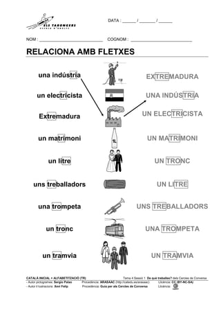DATA : ______ / _______ / ______
NOM : ____________________________ COGNOM : ___________________________
CATALÀ INICIAL + ALFABETITZACIÓ (TR) Tema 4 Sessió 1 De què treballes? dels Cercles de Conversa
- Autor pictogrames: Sergio Palao Procedència: ARASAAC (http://catedu.es/arasaac) Llicència: CC (BY-NC-SA)
- Autor il·lustracions: Xevi Felip Procedència: Guia per als Cercles de Conversa Llicència:
RELACIONA AMB FLETXES
una indústria EXTREMADURA
un electricista UNA INDÚSTRIA
Extremadura UN ELECTRICISTA
un matrimoni UN MATRIMONI
un litre UN TRONC
uns treballadors UN LITRE
una trompeta UNS TREBALLADORS
un tronc UNA TROMPETA
un tramvia UN TRAMVIA
 