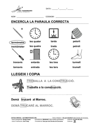 DATA : ______ / _______ / ______
NOM : ____________________________ COGNOM : ___________________________
CATALÀ INICIAL + ALFABETITZACIÓ (TR) Tema 4 Sessió 1 De què treballes? dels Cercles de Conversa
- Autor pictogrames: Sergio Palao Procedència: ARASAAC (http://catedu.es/arasaac) Llicència: CC (BY-NC-SA)
- Autor il·lustracions: Xevi Felip Procedència: Guia per als Cercles de Conversa Llicència:
ENCERCLA LA PARAULA CORRECTA
termòmetre
tremòmeter
les quater
les quatre
tarda
trada
petorli
petroli
tronavís
tornavís
entarda
entrada
les tres
les ters
turmell
trumell
LLEGEIX I COPIA
TREBALLA A LA CONSTRUCCIÓ.
Treballa a la construcció.
……………………………………………………………………………....…..……………..
Demà trucaré al Marroc.
DEMÀ TRUCARÉ AL MARROC.
……………………………………………………………………………....…..……………..
 