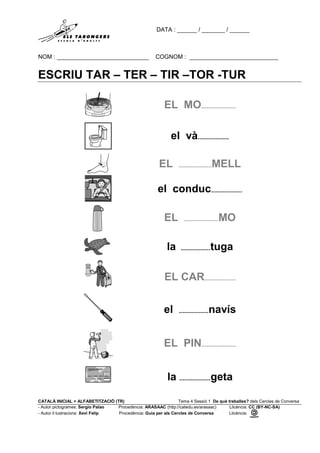 DATA : ______ / _______ / ______
NOM : ____________________________ COGNOM : ___________________________
CATALÀ INICIAL + ALFABETITZACIÓ (TR) Tema 4 Sessió 1 De què treballes? dels Cercles de Conversa
- Autor pictogrames: Sergio Palao Procedència: ARASAAC (http://catedu.es/arasaac) Llicència: CC (BY-NC-SA)
- Autor il·lustracions: Xevi Felip Procedència: Guia per als Cercles de Conversa Llicència:
ESCRIU TAR – TER – TIR –TOR -TUR
EL MO.....................
el và...................
EL ....................MELL
el conduc...................
EL .....................MO
la ..................tuga
EL CAR...................
el ..................navís
EL PIN.....................
la ...................geta
 
