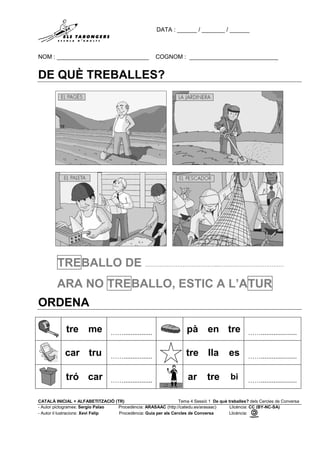 DATA : ______ / _______ / ______
NOM : ____________________________ COGNOM : ___________________________
CATALÀ INICIAL + ALFABETITZACIÓ (TR) Tema 4 Sessió 1 De què treballes? dels Cercles de Conversa
- Autor pictogrames: Sergio Palao Procedència: ARASAAC (http://catedu.es/arasaac) Llicència: CC (BY-NC-SA)
- Autor il·lustracions: Xevi Felip Procedència: Guia per als Cercles de Conversa Llicència:
DE QUÈ TREBALLES?
TREBALLO DE …………………………………..…………………………….…
ARA NO TREBALLO, ESTIC A L’ATUR
ORDENA
tre me ……................ pà en tre ……....................
car tru ……................ tre lla es ……....................
tró car ……................ ar tre bi ……....................
 