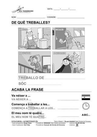 DATA : ______ / _______ / ______
NOM : ____________________________ COGNOM : ___________________________
CATALÀ INICIAL + ALFABETITZACIÓ (TR) Tema 4 Sessió 1 De què treballes? dels Cercles de Conversa
- Autor pictogrames: Sergio Palao Procedència: ARASAAC (http://catedu.es/arasaac) Llicència: CC (BY-NC-SA)
- Autor il·lustracions: Xevi Felip Procedència: Guia per als Cercles de Conversa Llicència:
DE QUÈ TREBALLES?
TREBALLO DE …………………………………..……………………………
SÓC ………………..…………………………………….
ACABA LA FRASE
Va néixer a ...
VA NÉIXER A ... ……................................
Comença a treballar a les...
COMENÇA A TREBALLAR A LES... ……................................
El meu nom té quatre...
EL MEU NOM TÉ QUATRE... ……................................
 