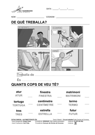 DATA : ______ / _______ / ______
NOM : ____________________________ COGNOM : ___________________________
CATALÀ INICIAL + ALFABETITZACIÓ (TR) Tema 4 Sessió 1 De què treballes? dels Cercles de Conversa
- Autor pictogrames: Sergio Palao Procedència: ARASAAC (http://catedu.es/arasaac) Llicència: CC (BY-NC-SA)
- Autor il·lustracions: Xevi Felip Procedència: Guia per als Cercles de Conversa Llicència:
DE QUÈ TREBALLA?
Treballa de …………………………………..…………………………………….
És ………………..…………………………………….
QUANTS COPS DE VEU TÉ?
atur
ATUR ........
finestra
FINESTRA ........
matrimoni
MATRIMONI ........
tortuga
TORTUGA
........
centímetre
CENTÍMETRE
........
termo
TERMO
........
tres
TRES
........
estrella
ESTRELLA
........
futur
FUTUR
........
 
