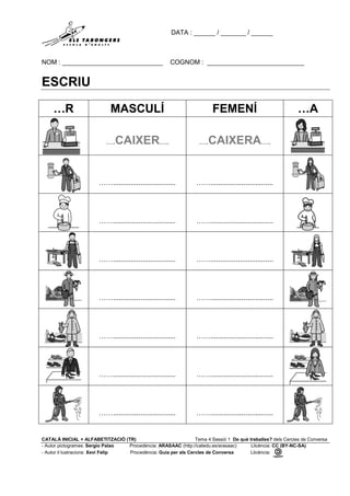 DATA : ______ / _______ / ______
NOM : ____________________________ COGNOM : ___________________________
CATALÀ INICIAL + ALFABETITZACIÓ (TR) Tema 4 Sessió 1 De què treballes? dels Cercles de Conversa
- Autor pictogrames: Sergio Palao Procedència: ARASAAC (http://catedu.es/arasaac) Llicència: CC (BY-NC-SA)
- Autor il·lustracions: Xevi Felip Procedència: Guia per als Cercles de Conversa Llicència:
ESCRIU
…R MASCULÍ FEMENÍ …A
….CAIXER…. ….CAIXERA….
……................................ ……................................
……................................ ……................................
……................................ ……................................
……................................ ……................................
……................................ ……................................
……................................ ……................................
……................................ ……................................
 